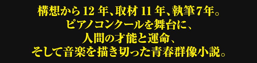 構想から12年、取材11年、執筆７年。ピアノコンクールを舞台に、人間の才能と運命、そして音楽を描き切った青春群像小説。