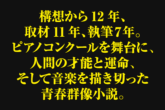 構想から12年、取材11年、執筆７年。ピアノコンクールを舞台に、人間の才能と運命、そして音楽を描き切った青春群像小説。