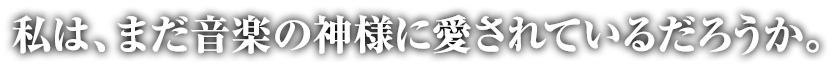 私は、まだ音楽の神様に愛されているだろうか。