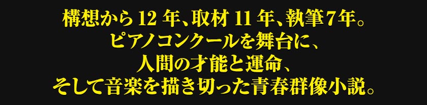 構想から12年、取材11年、執筆7年。ピアノコンクールを舞台に、人間の才能と運命、そして音楽を描き切った青春群像小説。