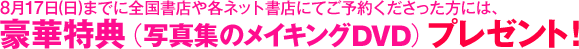 8月17日（日）までに全国書店や各ネット書店にてご予約くださった方には、豪華特典（写真集のメイキングDVD）プレゼント！