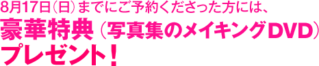 8月17日（日）までに全国書店や各ネット書店にてご予約くださった方には、豪華特典（写真集のメイキングDVD）プレゼント！