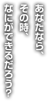 あなたなら、その時、なにができるだろう？