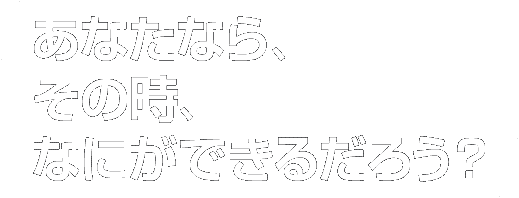 あなたなら、その時、なにができるだろう？