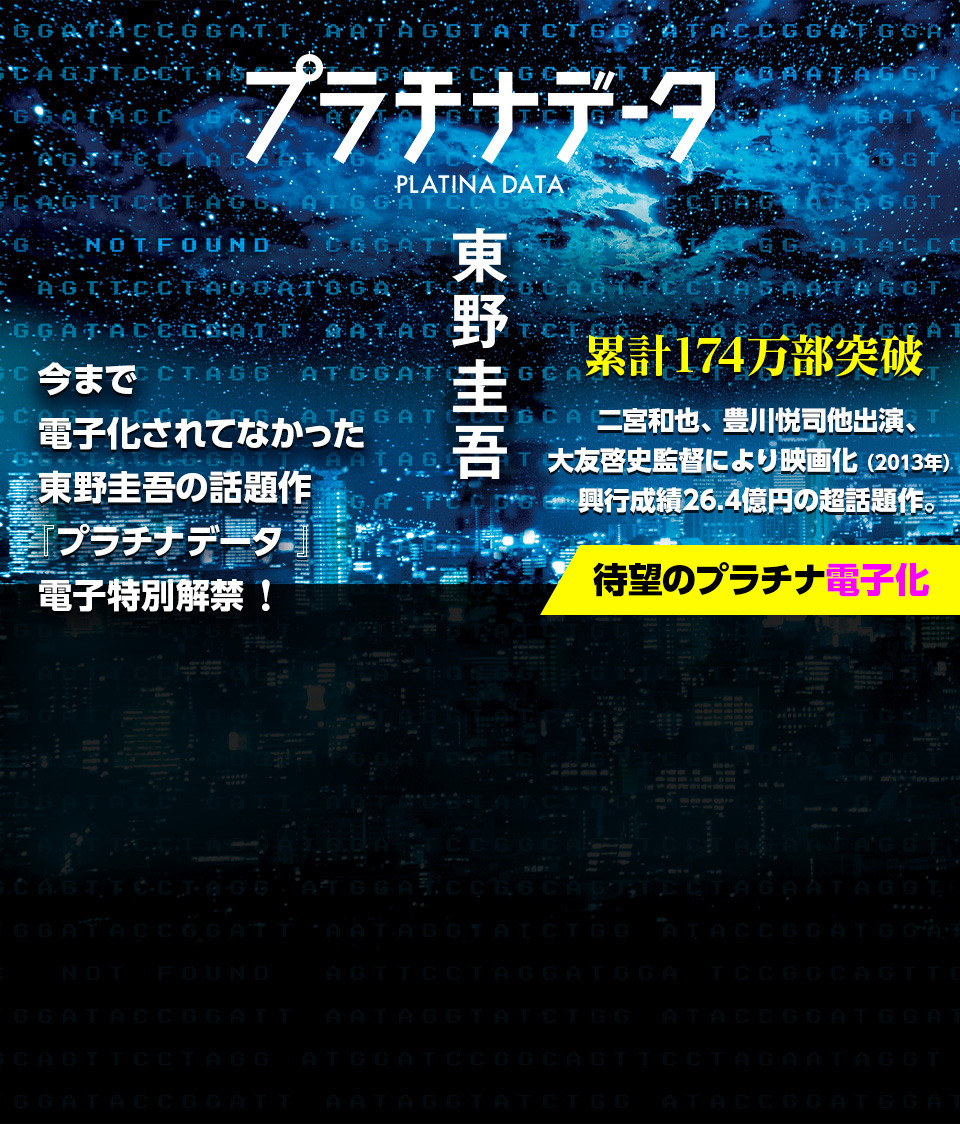 今まで電子化されてなかった東野圭吾の話題作『プラチナデータ 』電子特別解禁！累計174万部突破 二宮和也、豊川悦司他出演、 大友啓史監督により映画化（2013年）。 興行成績26.4億円の超話題作。 待望のプラチナ電子化